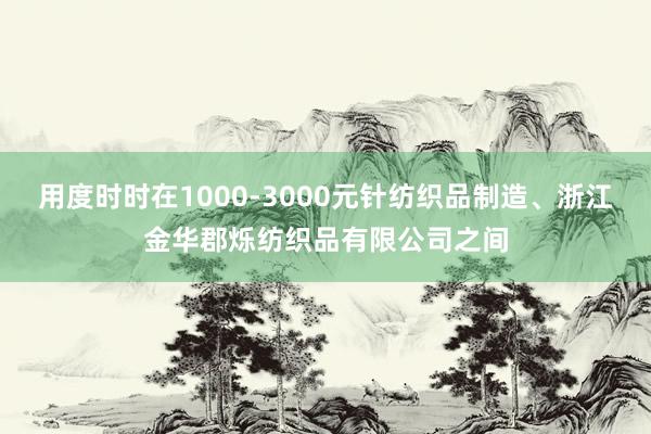 用度时时在1000-3000元针纺织品制造、浙江金华郡烁纺织品有限公司之间